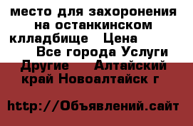 место для захоронения на останкинском клладбище › Цена ­ 1 000 000 - Все города Услуги » Другие   . Алтайский край,Новоалтайск г.